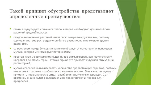 Такой принцип обустройства представляет определенные преимущества: камни аккумулируют солнечное тепло, которое необходимо для альпийских растений средней полосы, каждое высаженное растений имеет свою секция между камнями, поэтому корневая система распределяется более равномерно и не мешает другим растениям, со временем между большими камнями образуется естественная природная мульча, которая минимизирует потерю влаги, пространство между камнями будет лучше стимулировать корневую систему, направляя ее вглубь горки. В таком случае это приведет к лучшей стимуляции роста корней, мульча способна минимизировать количество прорастающих сорняков, поэтому имеет смысл заранее позаботиться о наличии ее слоя. В ее качестве лучше применять неорганические виды: гравий или гальку мелких фракций. Со временем она не будет разлагаться и не представляет интереса для вредителей.  