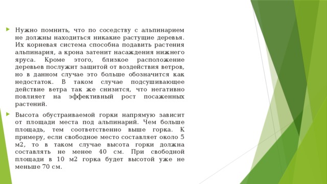 Нужно помнить, что по соседству с альпинарием не должны находиться никакие растущие деревья. Их корневая система способна подавить растения альпинария, а крона затенит насаждения нижнего яруса. Кроме этого, близкое расположение деревьев послужит защитой от воздействия ветров, но в данном случае это больше обозначится как недостаток. В таком случае подсушивающее действие ветра так же снизится, что негативно повлияет на эффективный рост посаженных растений. Высота обустраиваемой горки напрямую зависит от площади места под альпинарий. Чем больше площадь, тем соответственно выше горка. К примеру, если свободное место составляет около 5 м2, то в таком случае высота горки должна составлять не менее 40 см. При свободной площади в 10 м2 горка будет высотой уже не меньше 70 см.  