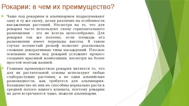 Рокарии: в чем их преимущество?   Чаще под рокарием и альпинарием подразумевают одну и ту же схему, делая различие на особенности высаженных растений. Несмотря на то, что для рокария часто используют схему горизонтального размещения - это не всегда целесообразно. Для рокария так же полезно, если площадь его размещения имеет перепады высоты. В таком случае холмистый рельеф позволит реализовать сложные декоративные типы насаждений. Плоское основание земли под рокарий усложнит процесс создания красивой композиции, несмотря на более простой монтаж камней. Главным преимуществом рокария является то, что для их растительной основы используют любые слаборастущие растения, а не одни альпийские разновидности, как требуется для альпинария. Большинство из них не способны нормально расти в средней полосе нашего климата, поэтому рокарии на даче встречаются чаще, нежели альпинарии.  