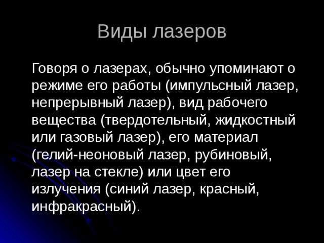 Виды лазеров  Говоря о лазерах, обычно упоминают о режиме его работы (импульсный лазер, непрерывный лазер), вид рабочего вещества (твердотельный, жидкостный или газовый лазер), его материал (гелий-неоновый лазер, рубиновый, лазер на стекле) или цвет его излучения (синий лазер, красный, инфракрасный). 