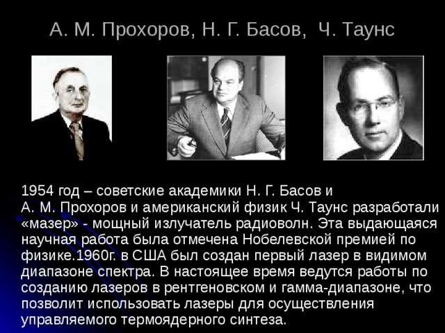 А. М. Прохоров, Н. Г. Басов, Ч. Таунс   1954 год – советские академики Н. Г. Басов и А. М. Прохоров и американский физик Ч. Таунс разработали «мазер» - мощный излучатель радиоволн. Эта выдающаяся научная работа была отмечена Нобелевской премией по физике.1960г. в США был создан первый лазер в видимом диапазоне спектра. В настоящее время ведутся работы по созданию лазеров в рентгеновском и гамма-диапазоне, что позволит использовать лазеры для осуществления управляемого термоядерного синтеза. 
