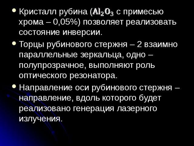 Кристалл рубина ( с примесью хрома – 0,05%) позволяет реализовать состояние инверсии. Торцы рубинового стержня – 2 взаимно параллельные зеркальца, одно – полупрозрачное, выполняют роль оптического резонатора. Направление оси рубинового стержня – направление, вдоль которого будет реализовано генерация лазерного излучения. 
