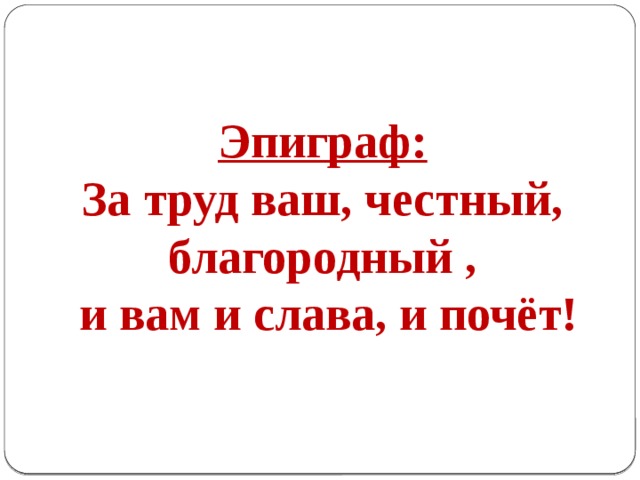  Эпиграф: За труд ваш, честный, благородный ,  и вам и слава, и почёт! 
