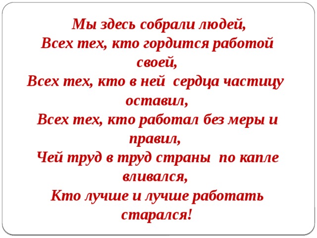  Мы здесь собрали людей, Всех тех, кто гордится работой своей, Всех тех, кто в ней сердца частицу оставил, Всех тех, кто работал без меры и правил, Чей труд в труд страны по капле вливался, Кто лучше и лучше работать старался! 