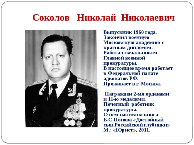  Соколов Николай Николаевич Выпускник 1960 года. Закончил военную Московскую академию с красным дипломом. Работал начальником Главной военной прокуратуры. В настоящее время работает в Федеральной палате адвокатов РФ. Проживает в г. Москва.   Награжден 2-мя орденами и 11-ю медалями. Почетный работник прокуратуры. О нем написана книга Б.С.Попова «Достойный сын Российской глубинки» М.: «Юрист», 2011. 