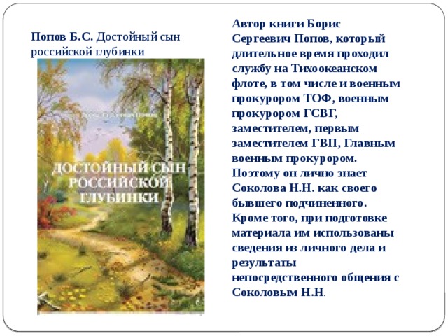 Попов Б.С. Достойный сын российской глубинки Автор книги Борис Сергеевич Попов, который длительное время проходил службу на Тихоокеанском флоте, в том числе и военным прокурором ТОФ, военным прокурором ГСВГ, заместителем, первым заместителем ГВП, Главным военным прокурором. Поэтому он лично знает Соколова Н.Н. как своего бывшего подчиненного. Кроме того, при подготовке материала им использованы сведения из личного дела и результаты непосредственного общения с Соколовым Н.Н . 