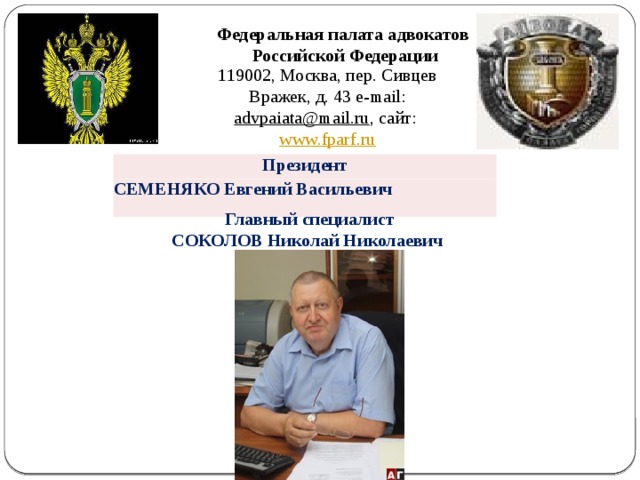  Главный специалист СОКОЛОВ Николай Николаевич Федеральная палата адвокатов Российской Федерации 119002, Москва, пер. Сивцев Вражек, д. 43 e-mail: advpaiata@mail.ru , сайт: www.fparf.ru  Президент СЕМЕНЯКО Евгений Васильевич  