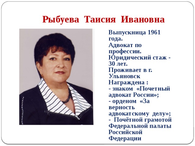  Рыбуева Таисия Ивановна Выпускница 1961 года. Адвокат по профессии. Юридический стаж - 30 лет. Проживает в г. Ульяновск Награждена : - знаком «Почетный адвокат России»; - орденом «За верность адвокатскому делу»; - Почётной грамотой Федеральной палаты Российской Федерации 