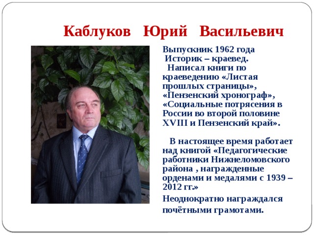  Каблуков Юрий Васильевич Выпускник 1962 года  Историк – краевед.  Написал книги по краеведению «Листая прошлых страницы», «Пензенский хронограф», «Социальные потрясения в России во второй половине XVIII и Пензенский край».   В настоящее время работает над книгой «Педагогические работники Нижнеломовского района , награжденные орденами и медалями с 1939 – 2012 гг.» Неоднократно награждался почётными грамотами. 