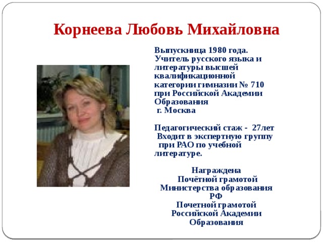 Корнеева Любовь Михайловна Выпускница 1980 года. Учитель русского языка и литературы высшей квалификационной категории гимназии № 710 при Российской Академии Образования  г. Москва  Педагогический стаж - 27лет  Входит в экспертную группу при РАО по учебной литературе.  Награждена  Почётной грамотой Министерства образования РФ Почетной грамотой Российской Академии Образования 