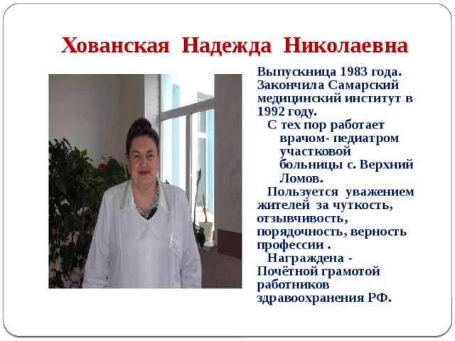Хованская Надежда Николаевна Выпускница 1983 года. Закончила Самарский медицинский институт в 1992 году.  С тех пор работает врачом- педиатром участковой больницы с. Верхний Ломов.  Пользуется уважением жителей за чуткость, отзывчивость, порядочность, верность профессии .  Награждена - Почётной грамотой работников здравоохранения РФ.  