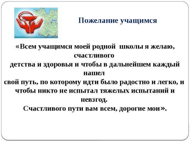   Пожелание учащимся « Всем учащимся моей родной школы я желаю, счастливого детства и здоровья и чтобы в дальнейшем каждый нашел свой путь, по которому идти было радостно и легко, и чтобы никто не испытал тяжелых испытаний и невзгод. Счастливого пути вам всем, дорогие мои » . 