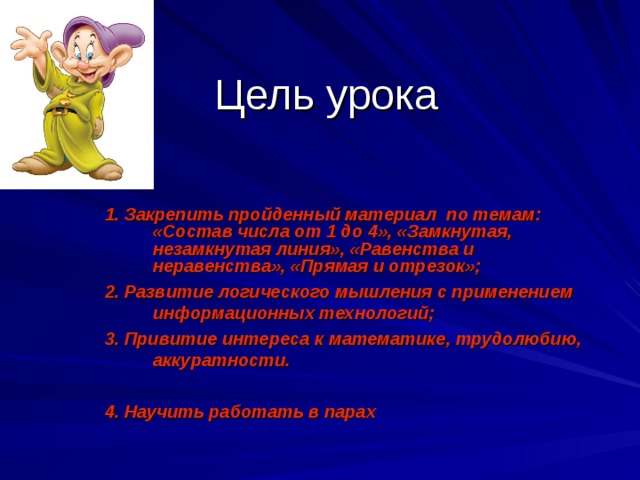 Цель урока 1. Закрепить пройденный материал по темам: «Состав числа от 1 до 4», «Замкнутая, незамкнутая линия», «Равенства и неравенства», «Прямая и отрезок»; 2. Развитие логического мышления с применением информационных технологий; 3. Привитие интереса к математике, трудолюбию, аккуратности.  4. Научить работать в парах   