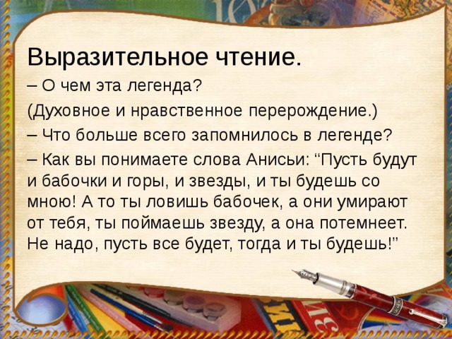 Выразительное чтение. – О чем эта легенда? (Духовное и нравственное перерождение.) – Что больше всего запомнилось в легенде? – Как вы понимаете слова Анисьи: “Пусть будут и бабочки и горы, и звезды, и ты будешь со мною! А то ты ловишь бабочек, а они умирают от тебя, ты поймаешь звезду, а она потемнеет. Не надо, пусть все будет, тогда и ты будешь!” 