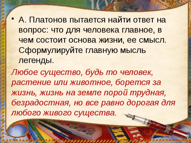 А. Платонов пытается найти ответ на вопрос: что для человека главное, в чем состоит основа жизни, ее смысл. Сформулируйте главную мысль легенды. Любое существо, будь то человек, растение или животное, борется за жизнь, жизнь на земле порой трудная, безрадостная, но все равно дорогая для любого живого существа. 
