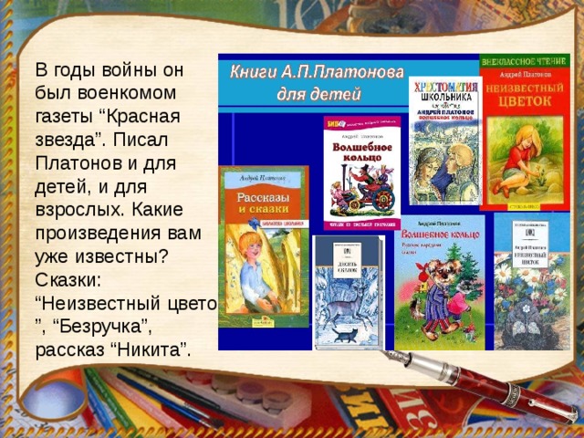 В годы войны он был военкомом газеты “Красная звезда”. Писал Платонов и для детей, и для взрослых. Какие произведения вам уже известны? Сказки: “Неизвестный цветок ”, “Безручка”, рассказ “Никита”. 