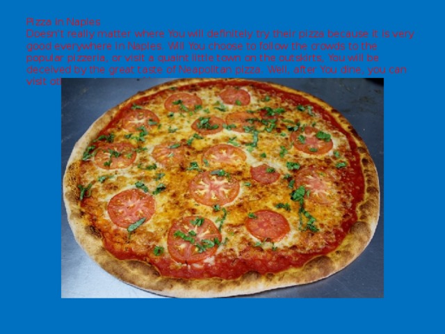 Pizza in Naples  Doesn't really matter where You will definitely try their pizza because it is very good everywhere in Naples. Will You choose to follow the crowds to the popular pizzeria, or visit a quaint little town on the outskirts, You will be deceived by the great taste of Neapolitan pizza. Well, after You dine, you can visit other attractions of Naples, which is a separate article. 