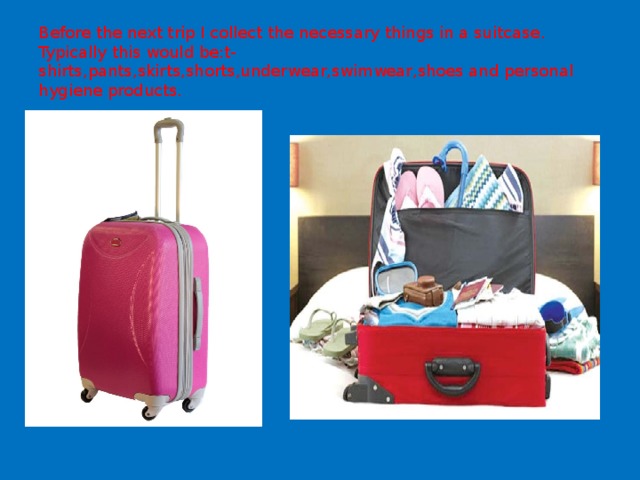 Before the next trip I collect the necessary things in a suitcase .  Typically this would be:t-shirts,pants,skirts,shorts,underwear,swimwear,shoes and personal hygiene products. 