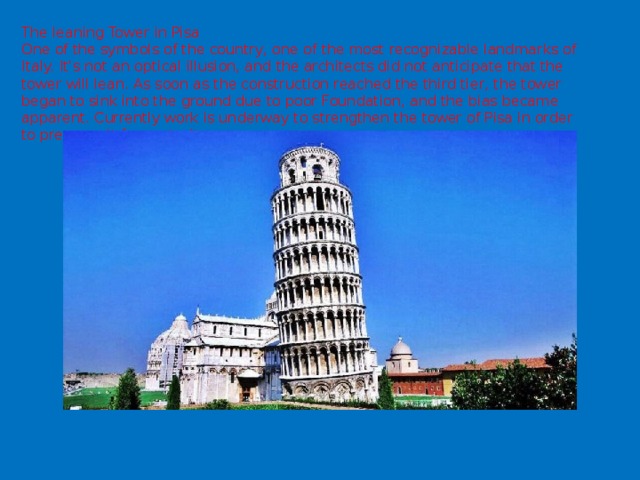 The leaning Tower in Pisa  One of the symbols of the country, one of the most recognizable landmarks of Italy. It's not an optical illusion, and the architects did not anticipate that the tower will lean. As soon as the construction reached the third tier, the tower began to sink into the ground due to poor Foundation, and the bias became apparent. Currently work is underway to strengthen the tower of Pisa in order to preserve it for posterity . 