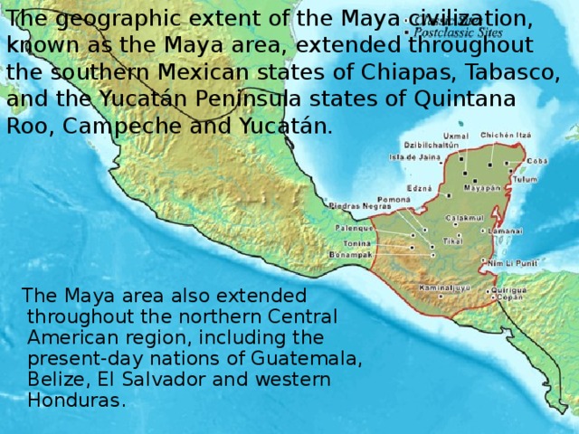 The geographic extent of the Maya civilization, known as the Maya area, extended throughout the southern Mexican states of Chiapas, Tabasco, and the Yucatán Peninsula states of Quintana Roo, Campeche and Yucatán.  The Maya area also extended throughout the northern Central American region, including the present-day nations of Guatemala, Belize, El Salvador and western Honduras.  