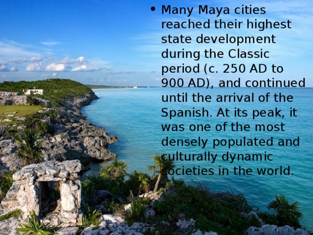 M any Maya cities reached their highest state development during the Classic period (c. 250 AD to 900 AD), and continued until the arrival of the Spanish. At its peak, it was one of the most densely populated and culturally dynamic societies in the world .  