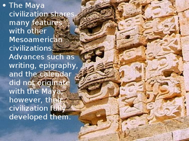 The Maya civilization shares many features with other Mesoamerican civilizations . Advances such as writing, epigraphy, and the calendar did not originate with the Maya; however, their civilization fully developed them. 