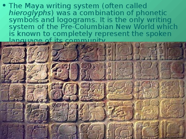 T he Maya writing system (often called hieroglyphs ) was a combination of phonetic symbols and logograms. It is the only writing system of the Pre-Columbian New World which is known to completely represent the spoken language of its community. 