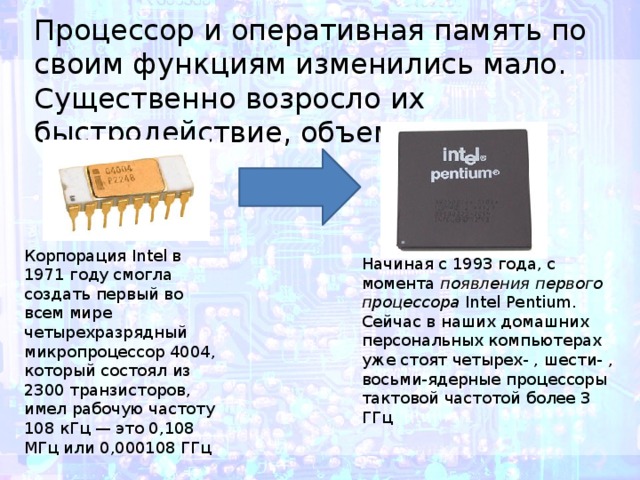 Процессор и оперативная память по своим функциям изменились мало. Существенно возросло их быстродействие, объем памяти. Корпорация Intel в 1971 году смогла создать первый во всем мире четырехразрядный микропроцессор 4004, который состоял из 2300 транзисторов, имел рабочую частоту 108 кГц — это 0,108 МГц или 0,000108 ГГц  Начиная с 1993 года, с момента  появления первого процессора  Intel Pentium. Сейчас в наших домашних персональных компьютерах уже стоят четырех- , шести- , восьми-ядерные процессоры тактовой частотой более 3 ГГц 