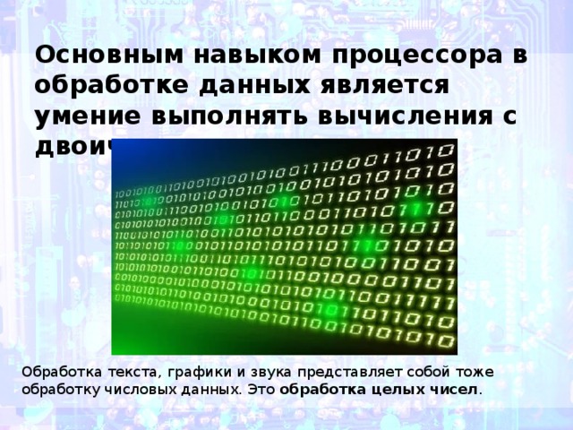 Основным навыком процессора в обработке данных является умение выполнять вычисления с двоичными числами. Обработка текста, графики и звука представляет собой тоже обработку числовых данных. Это  обработка целых чисел .  