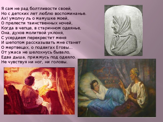  Я сам не рад болтливости своей,  Но с детских лет люблю воспоминанье.  Ах! умолчу ль о мамушке моей,  О прелести таинственных ночей,  Когда в чепце, в старинном одеянье,  Она, духов молитвой уклоня,  С усердием перекрестит меня  И шепотом рассказывать мне станет  О мертвецах, о подвигах Еговы...  От ужаса не шелохнусь бывало,  Едва дыша, прижмусь под одеяло.  Не чувствуя ни ног, ни головы.   