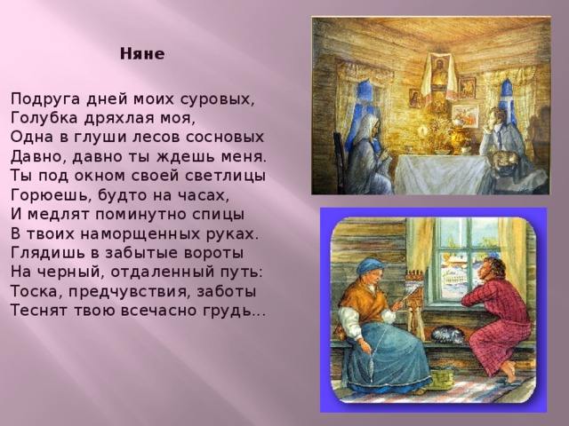  Няне  Подруга дней моих суровых,  Голубка дряхлая моя,  Одна в глуши лесов сосновых  Давно, давно ты ждешь меня.  Ты под окном своей светлицы  Горюешь, будто на часах,  И медлят поминутно спицы  В твоих наморщенных руках.  Глядишь в забытые вороты  На черный, отдаленный путь:  Тоска, предчувствия, заботы  Теснят твою всечасно грудь...   