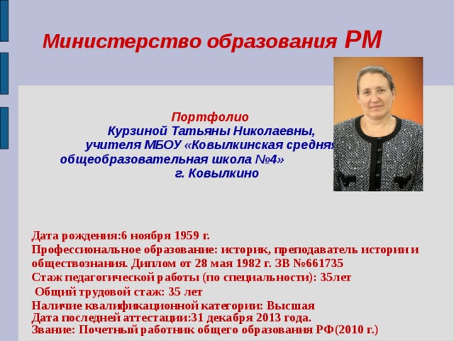 Министерство образования РМ    Портфолио   Курзиной Татьяны Николаевны,  учителя МБОУ «Ковылкинская средняя общеобразовательная школа №4»  г. Ковылкино     Дата рождения:6 ноября 1959 г. Профессиональное образование: историк, преподаватель истории и обществознания. Диплом от 28 мая 1982 г. ЗВ №661735 Стаж педагогической работы (по специальности): 35лет  Общий трудовой стаж: 35 лет Наличие квалификационной категории: Высшая Дата последней аттестации:31 декабря 2013 года. Звание: Почетный работник общего образования РФ(2010 г.)  