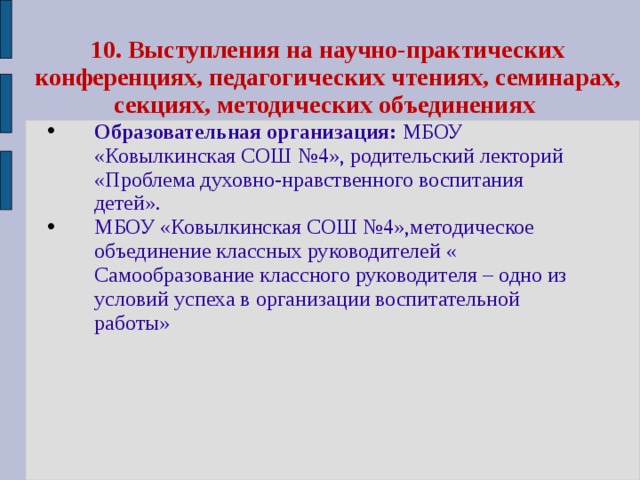 10.  Выступления на научно-практических конференциях, педагогических чтениях, семинарах, секциях, методических объединениях Образовательная организация: МБОУ «Ковылкинская СОШ №4», родительский лекторий «Проблема духовно-нравственного воспитания детей». МБОУ «Ковылкинская СОШ №4»,методическое объединение классных руководителей « Самообразование классного руководителя – одно из условий успеха в организации воспитательной работы» 