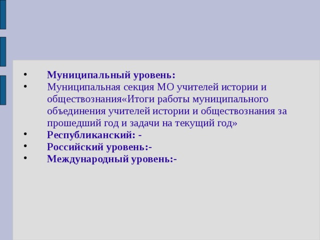 Муниципальный уровень: Муниципальная секция МО учителей истории и обществознания«Итоги работы муниципального объединения учителей истории и обществознания за прошедший год и задачи на текущий год» Республиканский: - Российский уровень:- Международный уровень:-  