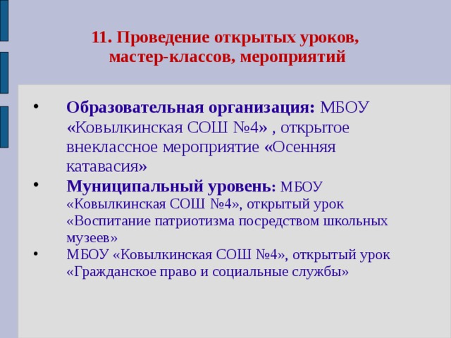 11. Проведение открытых уроков,  мастер-классов, мероприятий Образовательная организация: МБОУ «Ковылкинская СОШ №4» , открытое внеклассное мероприятие «Осенняя катавасия» Муниципальный уровень : МБОУ «Ковылкинская СОШ №4», открытый урок «Воспитание патриотизма посредством школьных музеев» МБОУ «Ковылкинская СОШ №4», открытый урок «Гражданское право и социальные службы»   