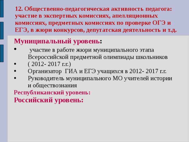 12. Общественно-педагогическая активность педагога: участие в экспертных комиссиях, апелляционных комиссиях, предметных комиссиях по проверке ОГЭ и ЕГЭ, в жюри конкурсов, депутатская деятельность и т.д. Муниципальный уровень :  участие в работе жюри муниципального этапа Всероссийской предметной олимпиады школьников ( 2012- 2017 г.г.) Организатор ГИА и ЕГЭ учащихся в 2012- 2017 г.г. Руководитель муниципального МО учителей истории и обществознания Республиканский уровень: Российский уровень:  
