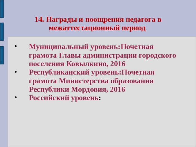 14. Награды и поощрения педагога в межаттестационный период Муниципальный уровень:Почетная грамота Главы администрации городского поселения Ковылкино, 2016 Республиканский уровень:Почетная грамота Министерства образования Республики Мордовия, 2016 Российский уровень : 