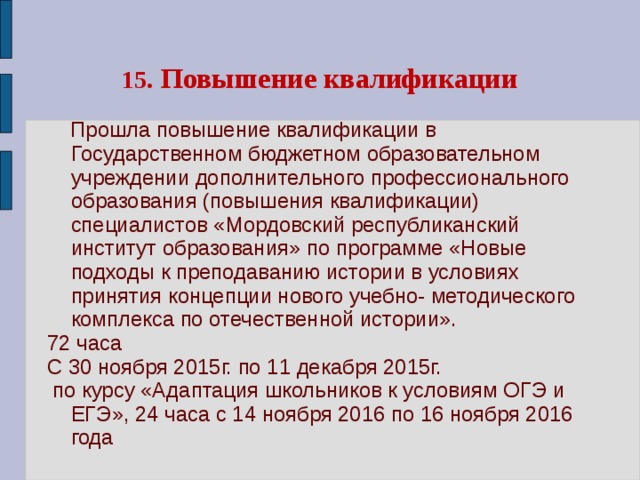 15.  Повышение квалификации  Прошла повышение квалификации в Государственном бюджетном образовательном учреждении дополнительного профессионального образования (повышения квалификации) специалистов «Мордовский республиканский институт образования» по программе «Новые подходы к преподаванию истории в условиях принятия концепции нового учебно- методического комплекса по отечественной истории». 72 часа С 30 ноября 2015г. по 11 декабря 2015г.  по курсу «Адаптация школьников к условиям ОГЭ и ЕГЭ», 24 часа с 14 ноября 2016 по 16 ноября 2016 года 