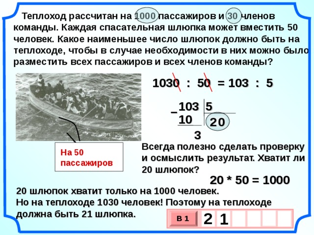 Теплоход рассчитан на 1000 пассажиров и 30 членов команды. Каждая спасательная шлюпка может вместить 50 человек. Какое наименьшее число шлюпок должно быть на теплоходе, чтобы в случае необходимости в них можно было разместить всех пассажиров и всех членов команды? 1030 : 50 = 103 : 5 103 5 – 10 2 0  3 Всегда полезно сделать проверку и осмыслить результат. Хватит ли 20 шлюпок? На 50 пассажиров 20 * 50 = 1000 20 шлюпок хватит только на 1000 человек. Но на теплоходе 1030 человек! Поэтому на теплоходе должна быть 21 шлюпка. 2   1 В 1 х 3 х 1 0 2