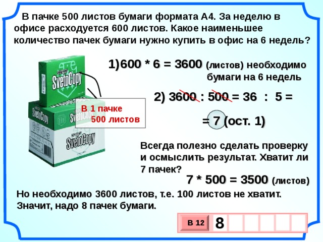 В пачке 500 листов бумаги формата А4. За неделю в офисе расходуется 600 листов. Какое наименьшее количество пачек бумаги нужно купить в офис на 6 недель? 600 * 6 = 3600 (листов)  необходимо  бумаги на 6 недель = 36 : 5 = 2) 3600 : 500 В 1 пачке  500 листов = 7 (ост. 1) Всегда полезно сделать проверку и осмыслить результат. Хватит ли 7 пачек? 7 * 500 = 3500 (листов) Но необходимо 3600 листов, т.е. 100 листов не хватит. Значит, надо 8 пачек бумаги. 8    В 12 х 3 х 1 0 3