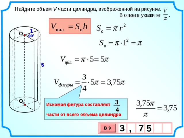 Найдите объем V части цилиндра, изображенной на рисунке.  В ответе укажите . 1 О 90 0 5 О 1 3  Искомая фигура составляет  части от всего объема цилиндра 4 3 7 , 5  В 9 х 3 х 1 0