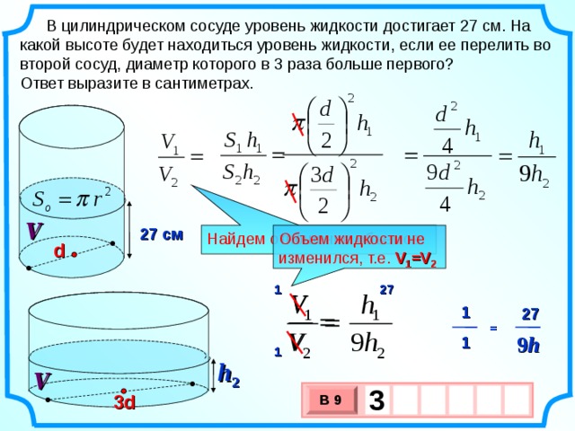 В цилиндрическом сосуде уровень жидкости достигает 27 см. На какой высоте будет находиться уровень жидкости, если ее перелить во второй сосуд, диаметр которого в 3 раза больше первого? Ответ выразите в сантиметрах. V 27 см Найдем отношение объемов Объем жидкости не изменился, т.е. V 1 =V 2 d 1 27 1 27 = 9 h 1 1 h 2 V 3     3d В 9 х 3 х 1 0