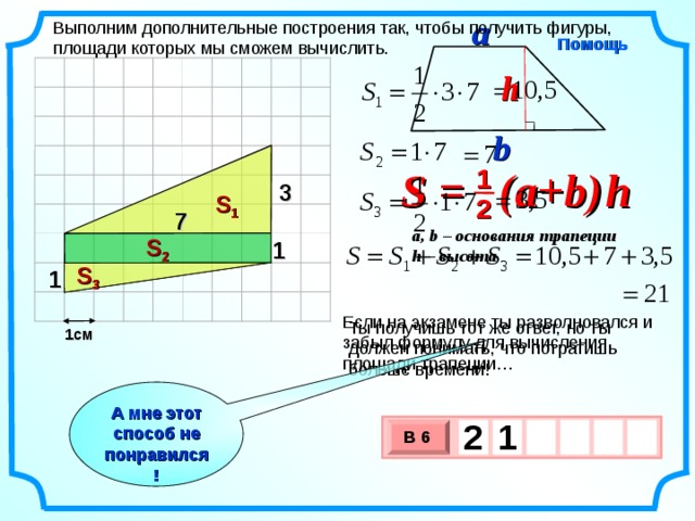 a Выполним дополнительные построения так, чтобы получить фигуры, площади которых мы сможем вычислить. Помощь h b S = (a+b )  h 1 3 S 1 2 7 a, b – основания трапеции h – высота S 2 1 S 3 1 Если на экзамене ты разволновался и забыл формулу для вычисления площади трапеции… Ты получишь тот же ответ, но ты должен понимать, что потратишь больше времени! 1см А мне этот способ не понравился! 2  1   В 6 х 3 х 1 0