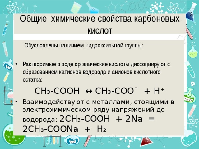 Общие химические свойства карбоновых кислот  Обусловлены наличием гидроксильной группы: Растворимые в воде органические кислоты диссоциируют с образованием катионов водорода и анионов кислотного остатка:  CH ₃ -COOH ↔ CH ₃ -COO¯ + H ⁺ Взаимодействуют с металлами, стоящими в электрохимическом ряду напряжений до водорода: 2CH ₃ -COOH + 2Na = 2CH ₃ -COONa + H ₂  