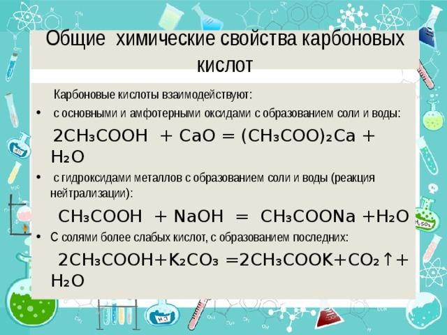 Общие химические свойства карбоновых кислот  Карбоновые кислоты взаимодействуют:  с основными и амфотерными оксидами с образованием соли и воды:  2CH ₃ COOH + СaO = (CH ₃ COO) ₂ Ca + H ₂ O  с гидроксидами металлов с образованием соли и воды (реакция нейтрализации):  CH ₃ COOH + NaOH = CH ₃ COONa +H ₂ O С солями более слабых кислот, с образованием последних:  2CH ₃ COOH+K ₂ CO ₃ =2CH ₃ COOK+CO ₂↑ + H ₂ O 