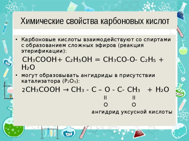 Химические свойства карбоновых кислот Карбоновые кислоты взаимодействуют со спиртами с образованием сложных эфиров (реакция этерификации):  CH ₃ COOH+ С ₂H₅OH = CH ₃ CO-O- С ₂H₅ + H ₂ O могут образовывать ангидриды в присутствии катализатора (P ₂O₅):  2 CH ₃ COOH → СH₃ - C – O - C- СH₃ + H ₂ O  II II  O O  ангидрид уксусной кислоты 
