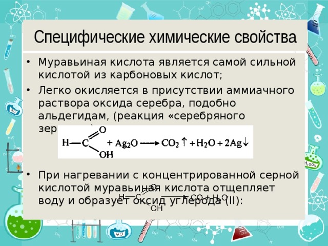 Специфические химические свойства Муравьиная кислота является самой сильной кислотой из карбоновых кислот; Легко окисляется в присутствии аммиачного раствора оксида серебра, подобно альдегидам, (реакция «серебряного зеркала»):   При нагревании с концентрированной серной кислотой муравьиная кислота отщепляет воду и образует оксид углерода (II): 