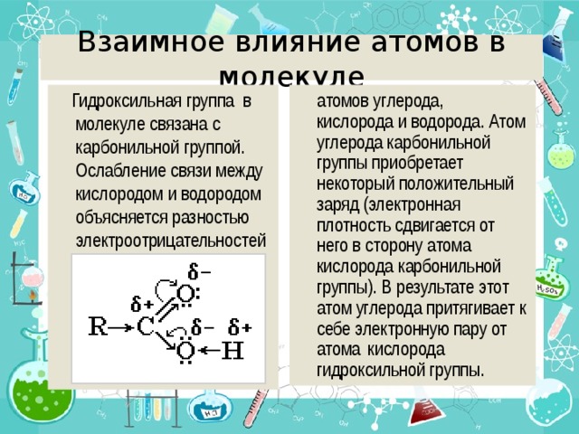 Взаимное влияние атомов в молекуле  атомов углерода, кислорода и водорода. Атом углерода карбонильной группы приобретает некоторый положительный заряд (электронная плотность сдвигается от него в сторону атома кислорода карбонильной группы). В результате этот атом углерода притягивает к себе электронную пару от атома  кислорода гидроксильной группы.  Гидроксильная группа в молекуле связана с карбонильной группой. Ослабление связи между кислородом и водородом объясняется разностью электроотрицательностей 