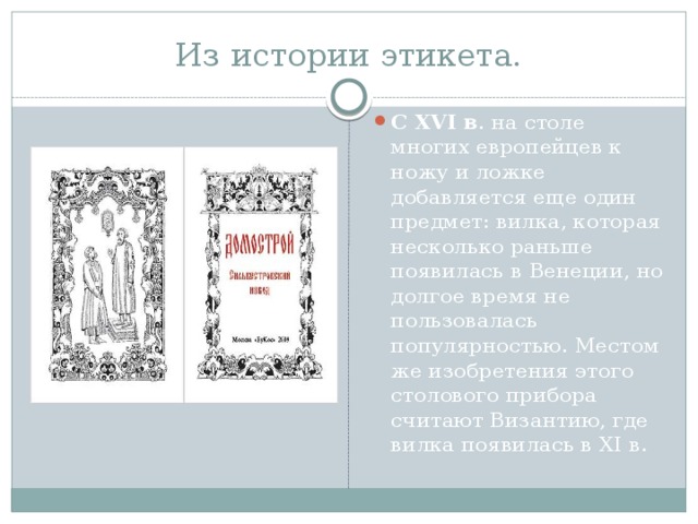 Из истории этикета. С XVI в . на столе многих европейцев к ножу и ложке добавляется еще один предмет: вилка, которая несколько раньше появилась в Венеции, но долгое время не пользовалась популярностью. Местом же изобретения этого столового прибора считают Византию, где вилка появилась в XI в. 