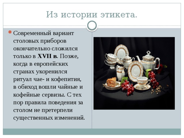 Из истории этикета. Современный вариант столовых приборов окончательно сложился только в XVII в . Позже, когда в европейских странах укоренился ритуал чае- и кофепития, в обиход вошли чайные и кофейные сервизы. С тех пор правила поведения за столом не претерпели существенных изменений. 